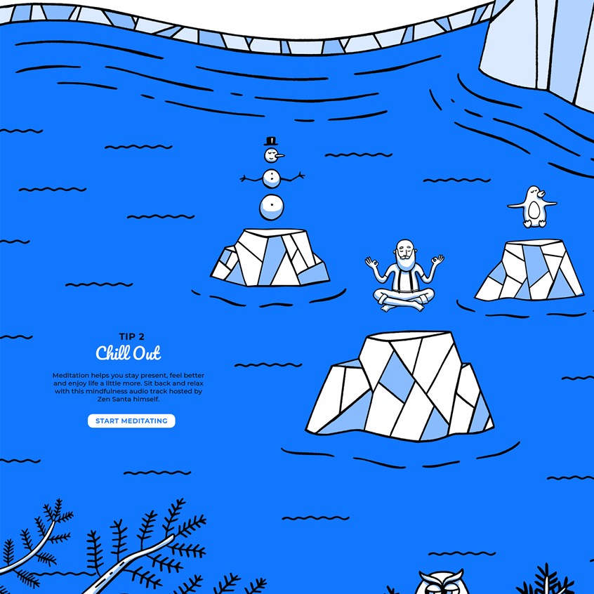 illustration of A Christmas microsite hand illustrated featuring a character created by me called Zen Santa.
Yoga, hipster, tone on tone, cartoon blue, penguin, snowman, ice, icebergs, responsively web design, storybook, character development, chill, hand drawn lines.