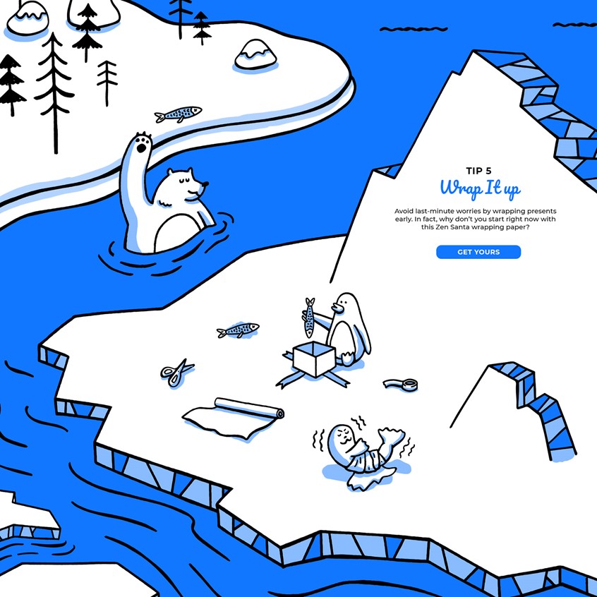 illustration of An award winning Christmas microsite hand illustrated featuring a character created by me called Zen Santa.
Yoga, hipster, tone on tone, cartoon blue, penguin, snowman, ice, icebergs, responsively web design, storybook, character development, chill, owl, trees, winter, wonderland, snowboard, pine trees, mountains, snapchat, QR code, waterfall, bear, seal, river, presents, gift, wrappin, zen, mindfulness..